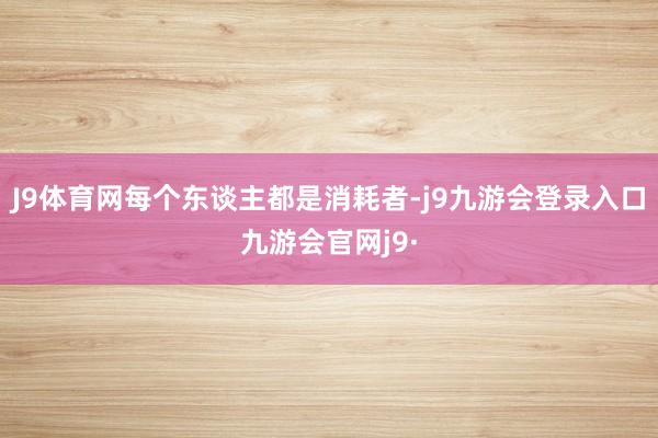 J9体育网每个东谈主都是消耗者-j9九游会登录入口九游会官网j9·