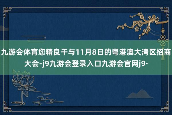 九游会体育您精良干与11月8日的粤港澳大湾区招商大会-j9九游会登录入口九游会官网j9·