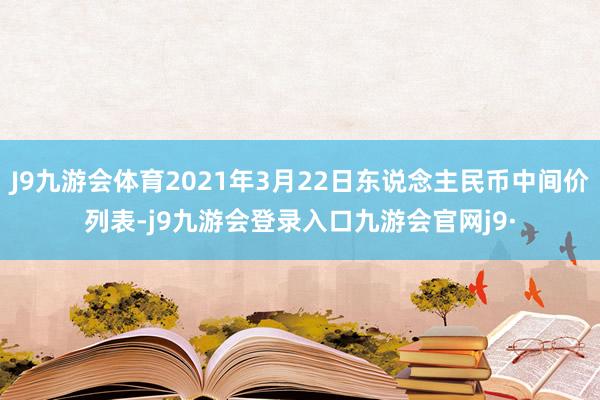 J9九游会体育2021年3月22日东说念主民币中间价列表-j9九游会登录入口九游会官网j9·
