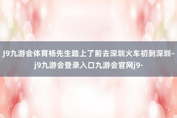J9九游会体育杨先生踏上了前去深圳火车初到深圳-j9九游会登录入口九游会官网j9·