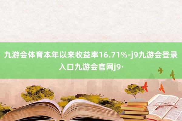 九游会体育本年以来收益率16.71%-j9九游会登录入口九游会官网j9·
