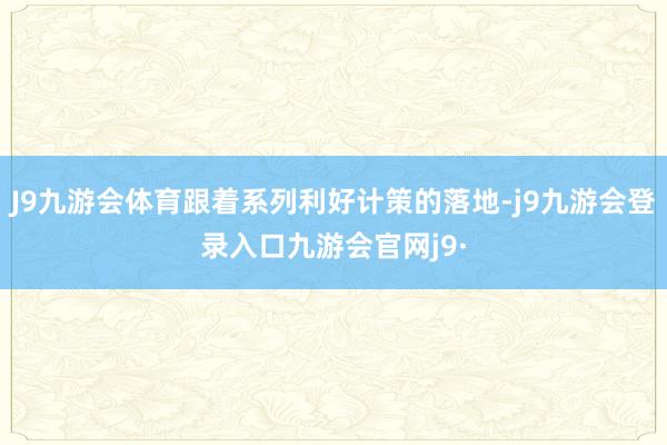 J9九游会体育跟着系列利好计策的落地-j9九游会登录入口九游会官网j9·