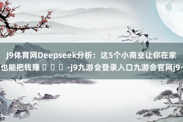 J9体育网Deepseek分析：这5个小商业让你在家也能把钱赚 ​​​-j9九游会登录入口九游会官网j9·