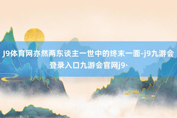 J9体育网亦然两东谈主一世中的终末一面-j9九游会登录入口九游会官网j9·