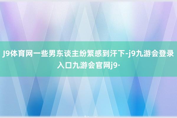 J9体育网一些男东谈主纷繁感到汗下-j9九游会登录入口九游会官网j9·