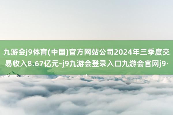 九游会j9体育(中国)官方网站公司2024年三季度交易收入8.67亿元-j9九游会登录入口九游会官网j9·