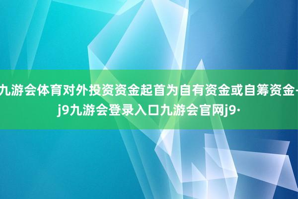 九游会体育对外投资资金起首为自有资金或自筹资金-j9九游会登录入口九游会官网j9·