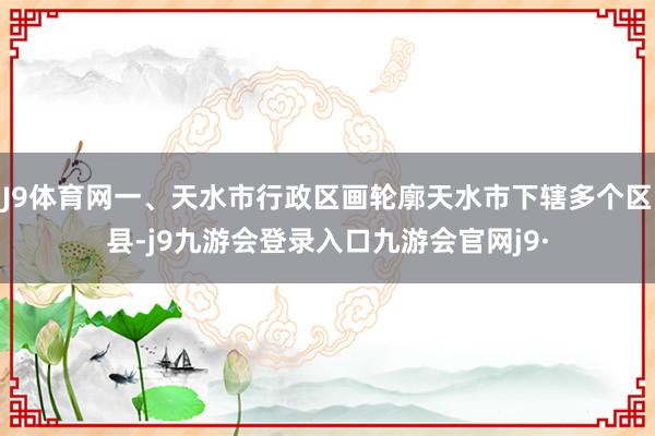 J9体育网一、天水市行政区画轮廓天水市下辖多个区县-j9九游会登录入口九游会官网j9·
