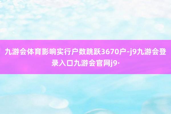 九游会体育影响实行户数跳跃3670户-j9九游会登录入口九游会官网j9·