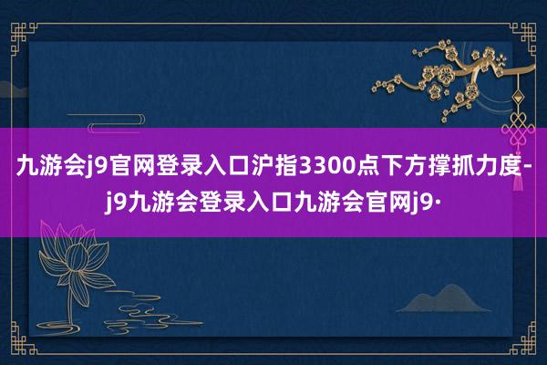 九游会j9官网登录入口沪指3300点下方撑抓力度-j9九游会登录入口九游会官网j9·