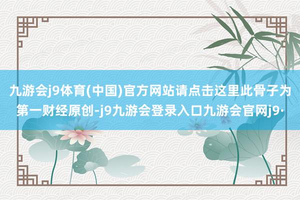 九游会j9体育(中国)官方网站请点击这里此骨子为第一财经原创-j9九游会登录入口九游会官网j9·