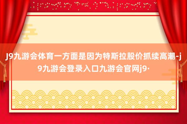 J9九游会体育一方面是因为特斯拉股价抓续高潮-j9九游会登录入口九游会官网j9·