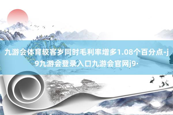 九游会体育较客岁同时毛利率增多1.08个百分点-j9九游会登录入口九游会官网j9·