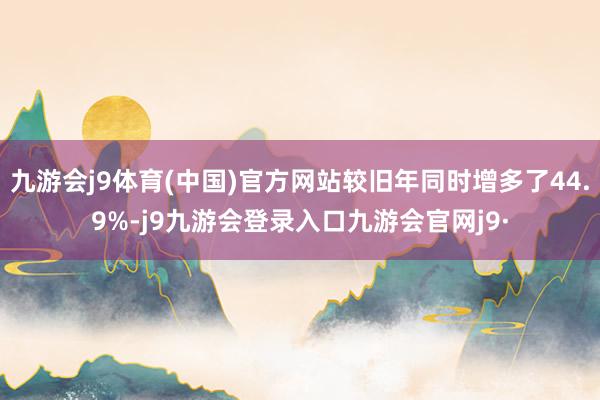九游会j9体育(中国)官方网站较旧年同时增多了44.9%-j9九游会登录入口九游会官网j9·