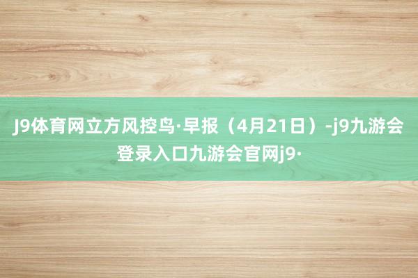 J9体育网立方风控鸟·早报（4月21日）-j9九游会登录入口九游会官网j9·