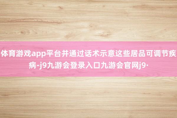 体育游戏app平台并通过话术示意这些居品可调节疾病-j9九游会登录入口九游会官网j9·