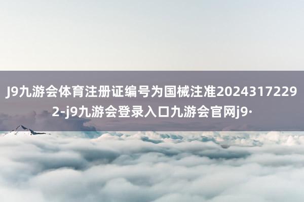 J9九游会体育注册证编号为国械注准20243172292-j9九游会登录入口九游会官网j9·