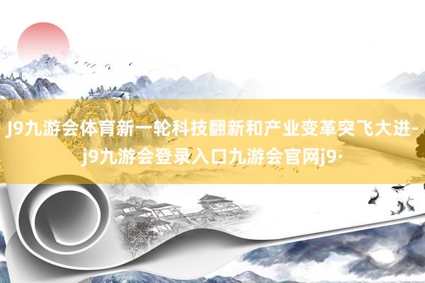 J9九游会体育新一轮科技翻新和产业变革突飞大进-j9九游会登录入口九游会官网j9·