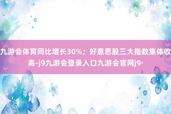 九游会体育同比增长30%；好意思股三大指数集体收高-j9九游会登录入口九游会官网j9·