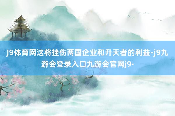 J9体育网这将挫伤两国企业和升天者的利益-j9九游会登录入口九游会官网j9·