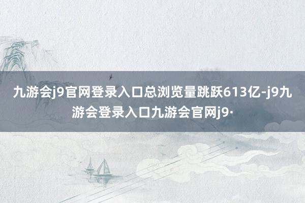 九游会j9官网登录入口总浏览量跳跃613亿-j9九游会登录入口九游会官网j9·
