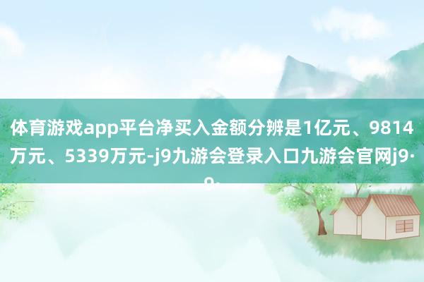 体育游戏app平台净买入金额分辨是1亿元、9814万元、5339万元-j9九游会登录入口九游会官网j9·