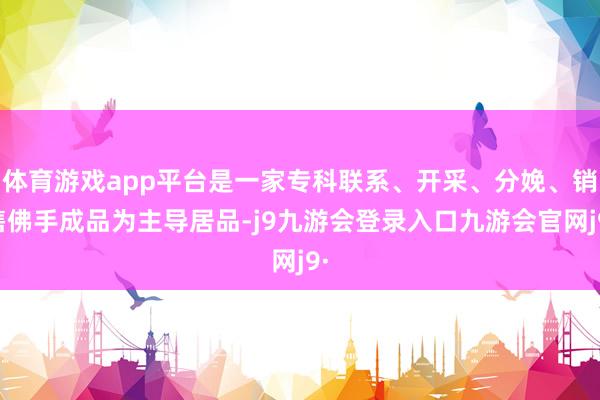 体育游戏app平台是一家专科联系、开采、分娩、销售佛手成品为主导居品-j9九游会登录入口九游会官网j9·