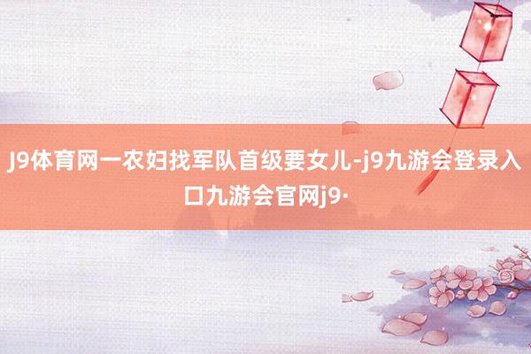 J9体育网一农妇找军队首级要女儿-j9九游会登录入口九游会官网j9·