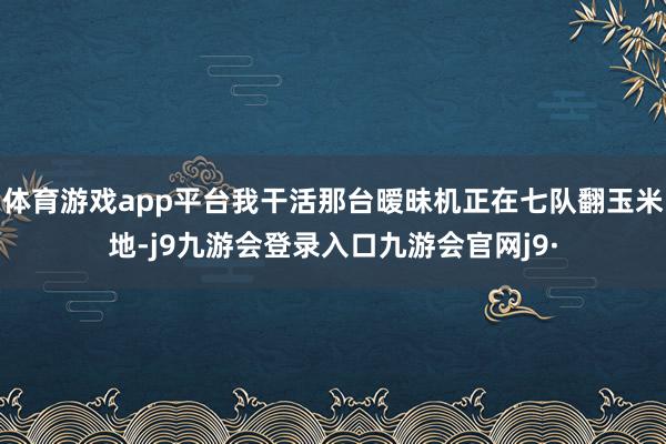 体育游戏app平台我干活那台暧昧机正在七队翻玉米地-j9九游会登录入口九游会官网j9·