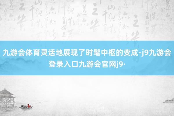 九游会体育灵活地展现了时髦中枢的变成-j9九游会登录入口九游会官网j9·