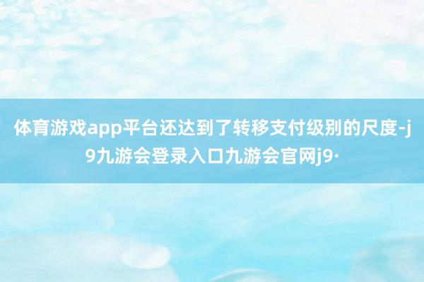 体育游戏app平台还达到了转移支付级别的尺度-j9九游会登录入口九游会官网j9·