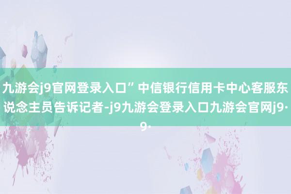 九游会j9官网登录入口”中信银行信用卡中心客服东说念主员告诉记者-j9九游会登录入口九游会官网j9·