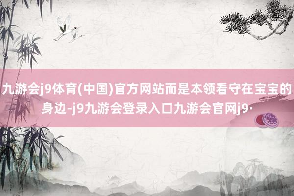 九游会j9体育(中国)官方网站而是本领看守在宝宝的身边-j9九游会登录入口九游会官网j9·