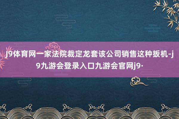 J9体育网一家法院裁定龙套该公司销售这种扳机-j9九游会登录入口九游会官网j9·