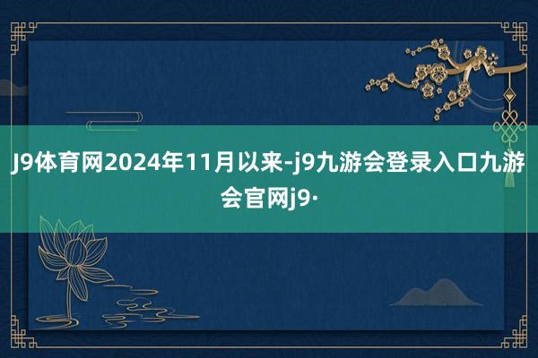J9体育网　　2024年11月以来-j9九游会登录入口九游会官网j9·