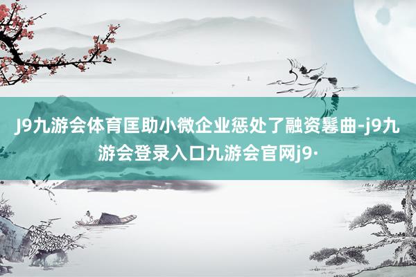 J9九游会体育匡助小微企业惩处了融资鬈曲-j9九游会登录入口九游会官网j9·