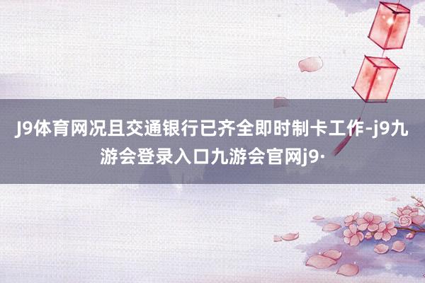 J9体育网况且交通银行已齐全即时制卡工作-j9九游会登录入口九游会官网j9·