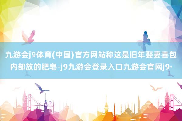九游会j9体育(中国)官方网站称这是旧年娶妻喜包内部放的肥皂-j9九游会登录入口九游会官网j9·