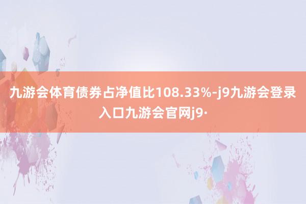 九游会体育债券占净值比108.33%-j9九游会登录入口九游会官网j9·