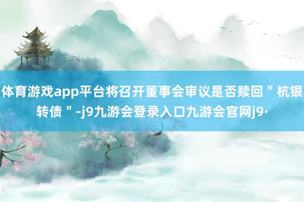 体育游戏app平台将召开董事会审议是否赎回＂杭银转债＂-j9九游会登录入口九游会官网j9·