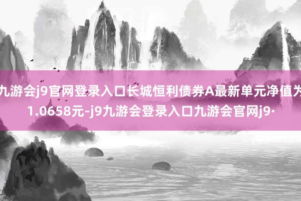 九游会j9官网登录入口长城恒利债券A最新单元净值为1.0658元-j9九游会登录入口九游会官网j9·