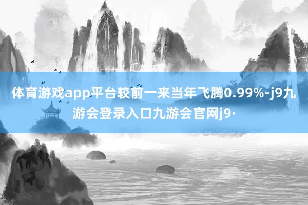 体育游戏app平台较前一来当年飞腾0.99%-j9九游会登录入口九游会官网j9·