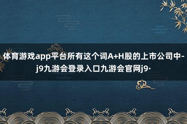体育游戏app平台所有这个词A+H股的上市公司中-j9九游会登录入口九游会官网j9·
