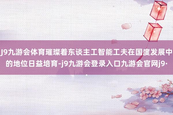 J9九游会体育璀璨着东谈主工智能工夫在国度发展中的地位日益培育-j9九游会登录入口九游会官网j9·