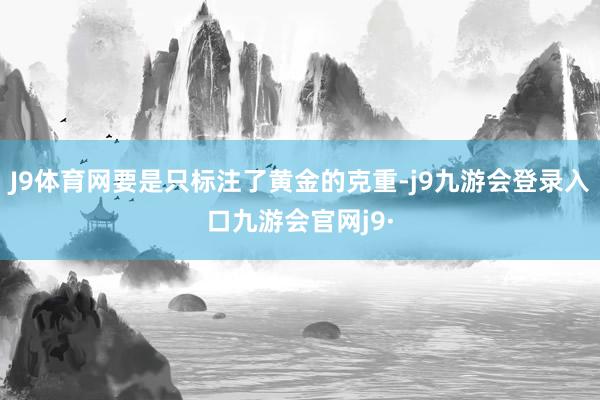 J9体育网要是只标注了黄金的克重-j9九游会登录入口九游会官网j9·