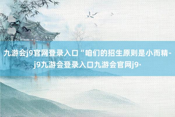 九游会j9官网登录入口　　“咱们的招生原则是小而精-j9九游会登录入口九游会官网j9·