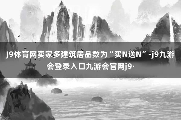 J9体育网卖家多建筑居品数为“买N送N”-j9九游会登录入口九游会官网j9·