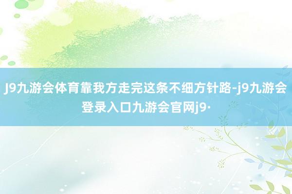 J9九游会体育靠我方走完这条不细方针路-j9九游会登录入口九游会官网j9·
