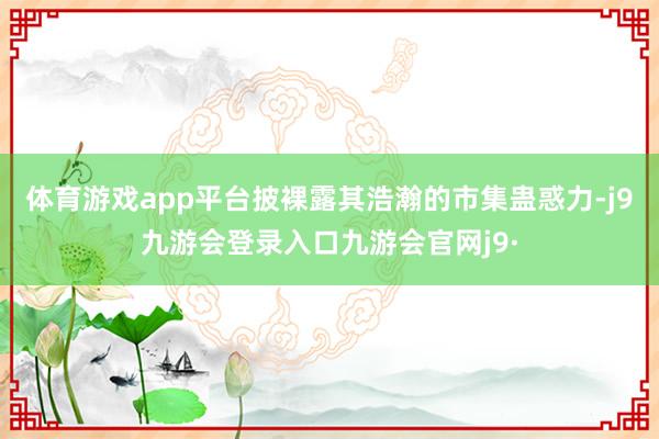 体育游戏app平台披裸露其浩瀚的市集蛊惑力-j9九游会登录入口九游会官网j9·