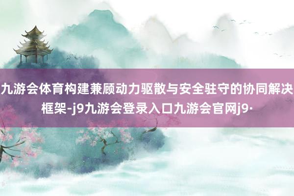 九游会体育构建兼顾动力驱散与安全驻守的协同解决框架-j9九游会登录入口九游会官网j9·